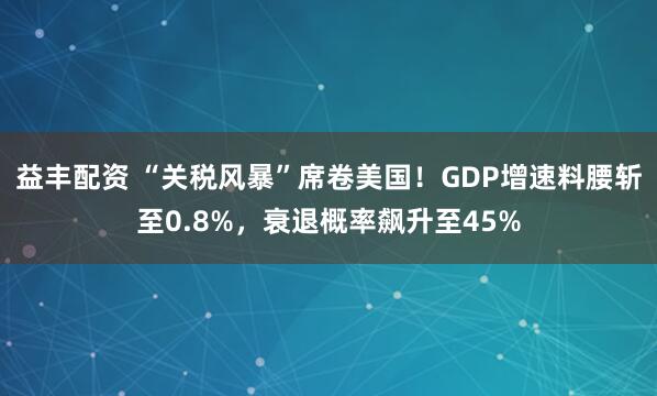 益丰配资 “关税风暴”席卷美国！GDP增速料腰斩至0.8%，衰退概率飙升至45%