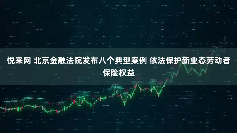 悦来网 北京金融法院发布八个典型案例 依法保护新业态劳动者保险权益