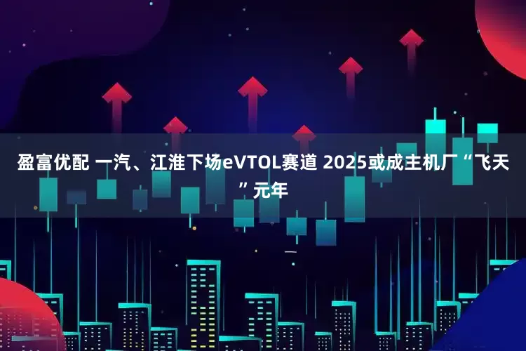 盈富优配 一汽、江淮下场eVTOL赛道 2025或成主机厂“飞天”元年