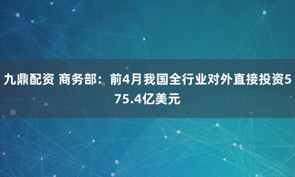 九鼎配资 商务部：前4月我国全行业对外直接投资575.4亿美元