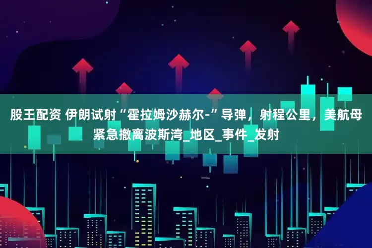 股王配资 伊朗试射“霍拉姆沙赫尔-”导弹，射程公里，美航母紧急撤离波斯湾_地区_事件_发射
