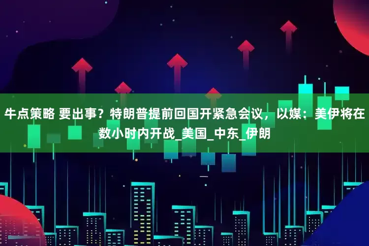牛点策略 要出事？特朗普提前回国开紧急会议，以媒：美伊将在数小时内开战_美国_中东_伊朗