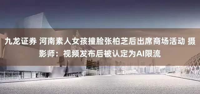 九龙证券 河南素人女孩撞脸张柏芝后出席商场活动 摄影师：视频发布后被认定为AI限流