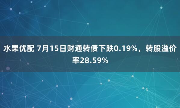 水果优配 7月15日财通转债下跌0.19%，转股溢价率28.59%