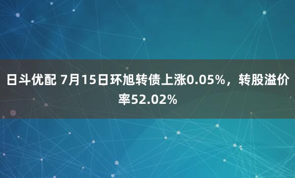 日斗优配 7月15日环旭转债上涨0.05%，转股溢价率52.02%