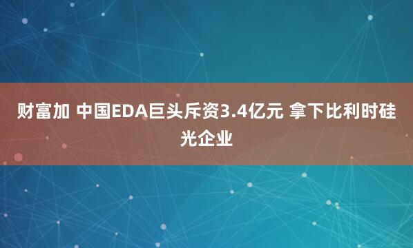 财富加 中国EDA巨头斥资3.4亿元 拿下比利时硅光企业