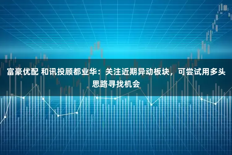 富豪优配 和讯投顾都业华：关注近期异动板块，可尝试用多头思路寻找机会