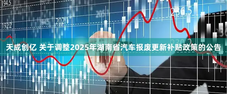 天成创亿 关于调整2025年湖南省汽车报废更新补贴政策的公告