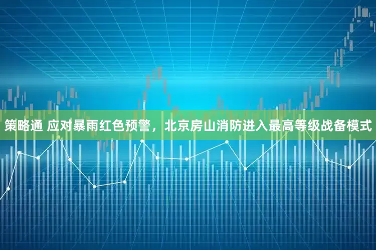 策略通 应对暴雨红色预警，北京房山消防进入最高等级战备模式