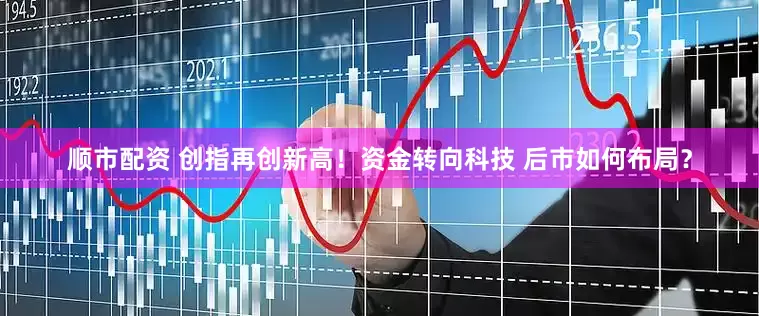 顺市配资 创指再创新高！资金转向科技 后市如何布局？