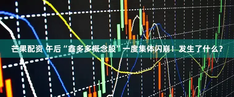 芒果配资 午后“鑫多多概念股”一度集体闪崩！发生了什么？