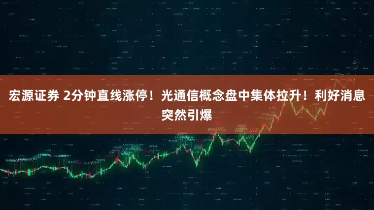 宏源证券 2分钟直线涨停！光通信概念盘中集体拉升！利好消息突然引爆
